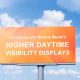 Don’t let the light of the day dim your message. Get noticed with Higher Daytime Visibility Displays